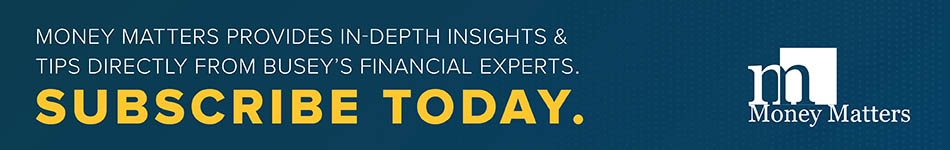 Money Matters provides in-depth insights and tips directly from Busey’s financial experts. Subscribe today.